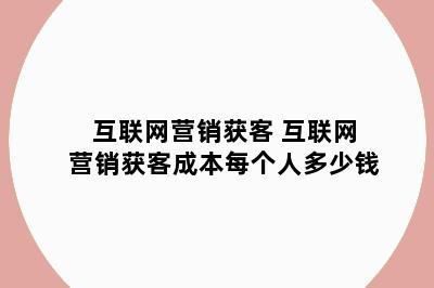 互联网营销获客 互联网营销获客成本每个人多少钱